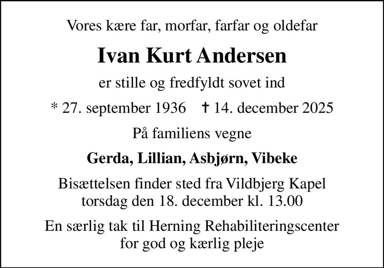Vores kære far, morfar, farfar og oldefar
Ivan Kurt Andersen
er stille og fredfyldt sovet ind
* 27. september 1936    ✝ 14. december 2025
På familiens vegne
Gerda, Lillian, Asbjørn, Vibeke
Bisættelsen finder sted fra Vildbjerg Kapel  torsdag den 18. december kl. 13.00 
En særlig tak til Herning Rehabiliteringscenter for god og kærlig pleje