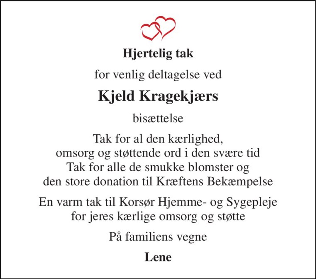 Hjertelig tak 
for venlig deltagelse ved 
Kjeld Kragekjærs 
bisættelse 
Tak for al den kærlighed, omsorg og støttende ord i den svære tid Tak for alle de smukke blomster og den store donation til Kræftens Bekæmpelse 
En varm tak til Korsør Hjemme- og Sygepleje for jeres kærlige omsorg og støtte 
På familiens vegne 
Lene