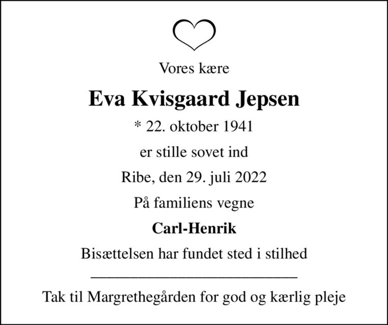 Vores kære
Eva Kvisgaard Jepsen
* 22. oktober 1941
er stille sovet ind
Ribe, den 29. juli 2022
På familiens vegne
Carl-Henrik
Bisættelsen har fundet sted i stilhed __________________________
Tak til Margrethegården for god og kærlig pleje