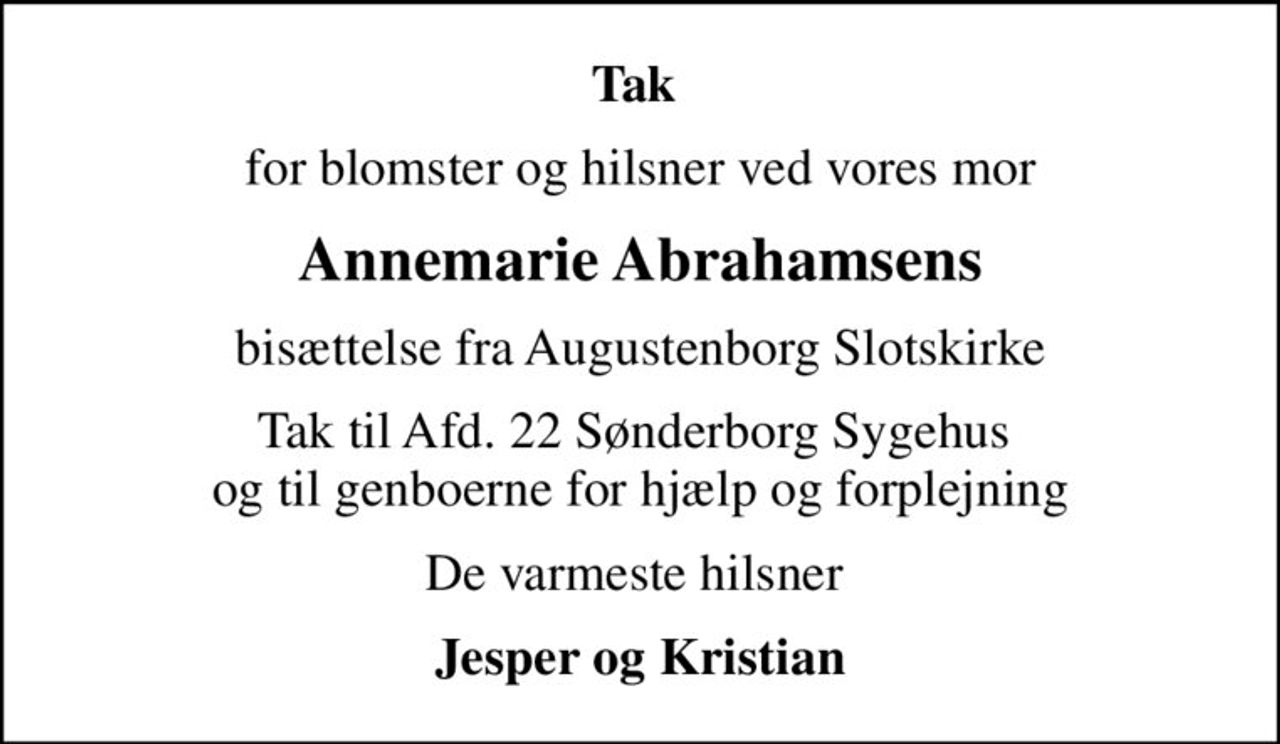 Tak 
for blomster og hilsner ved vores mor
Annemarie Abrahamsens
bisættelse fra Augustenborg Slotskirke
Tak til Afd. 22 Sønderborg Sygehus  og til genboerne for hjælp og forplejning
De varmeste hilsner 
Jesper og Kristian
