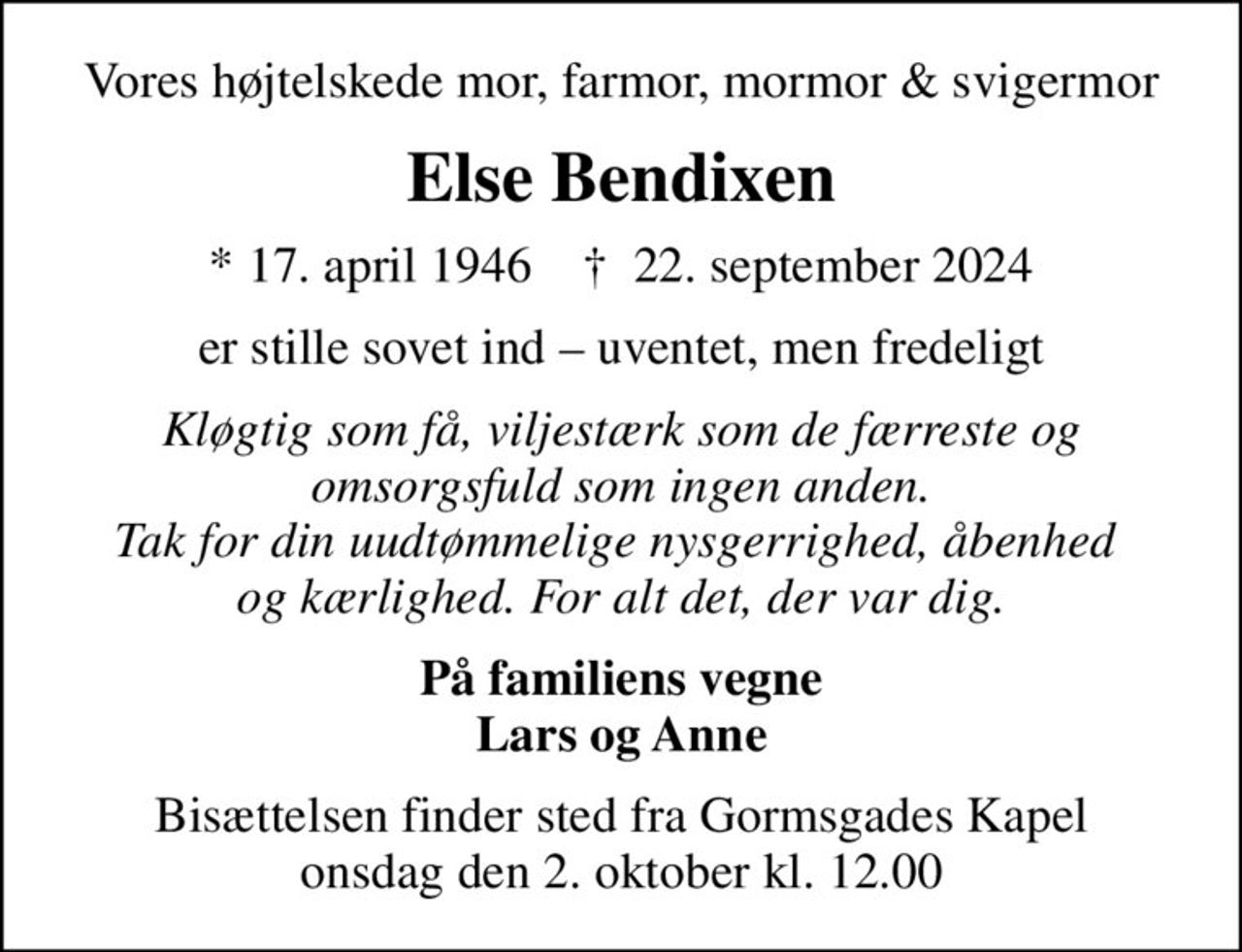 Vores højtelskede mor, farmor, mormor & svigermor
Else Bendixen
* 17. april 1946    ✝ 22. september 2024
er stille sovet ind  uventet, men fredeligt
Kløgtig som få, viljestærk som de færreste og omsorgsfuld som ingen anden. Tak for din uudtømmelige nysgerrighed, åbenhed  og kærlighed. For alt det, der var dig.
På familiens vegne Lars og Anne
Bisættelsen finder sted fra Gormsgades Kapel  onsdag den 2. oktober kl. 12.00