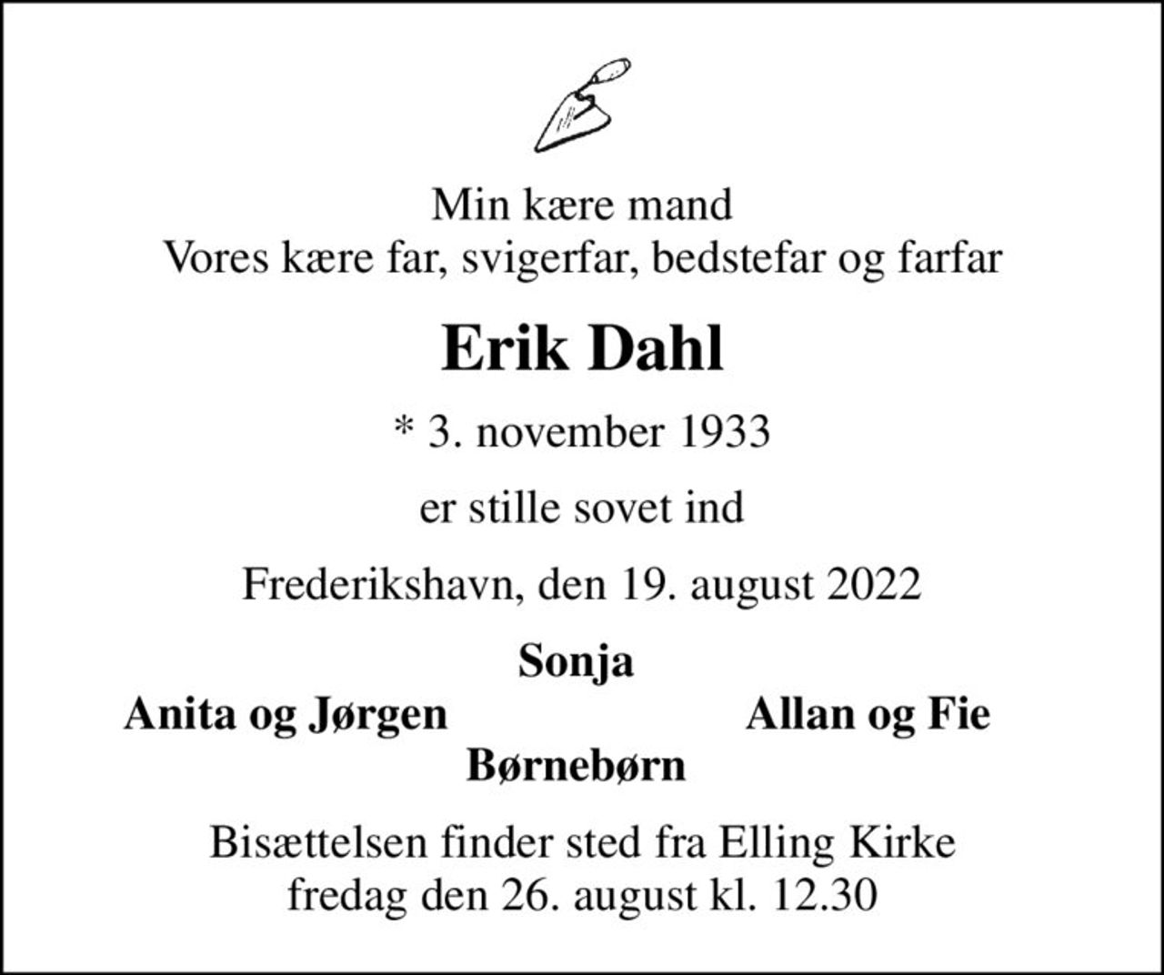 Min kære mand Vores kære far, svigerfar, bedstefar og farfar
Erik Dahl
* 3. november 1933
er stille sovet ind
Frederikshavn, den 19. august 2022
Sonja 
Anita og Jørgen 
Allan og Fie 
Bisættelsen finder sted fra Elling Kirke  fredag den 26. august kl. 12.30