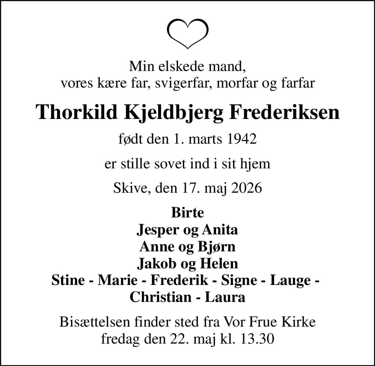 Min elskede mand, vores kære far, svigerfar, morfar og farfar
Thorkild Kjeldbjerg Frederiksen
født den 1. marts 1942
er stille sovet ind i sit hjem
Skive, den 17. maj 2026
Birte Jesper og Anita Anne og Bjørn Jakob og Helen Stine - Marie - Frederik - Signe - Lauge -  Christian - Laura
Bisættelsen finder sted fra Vor Frue Kirke  fredag den 22. maj kl. 13.30