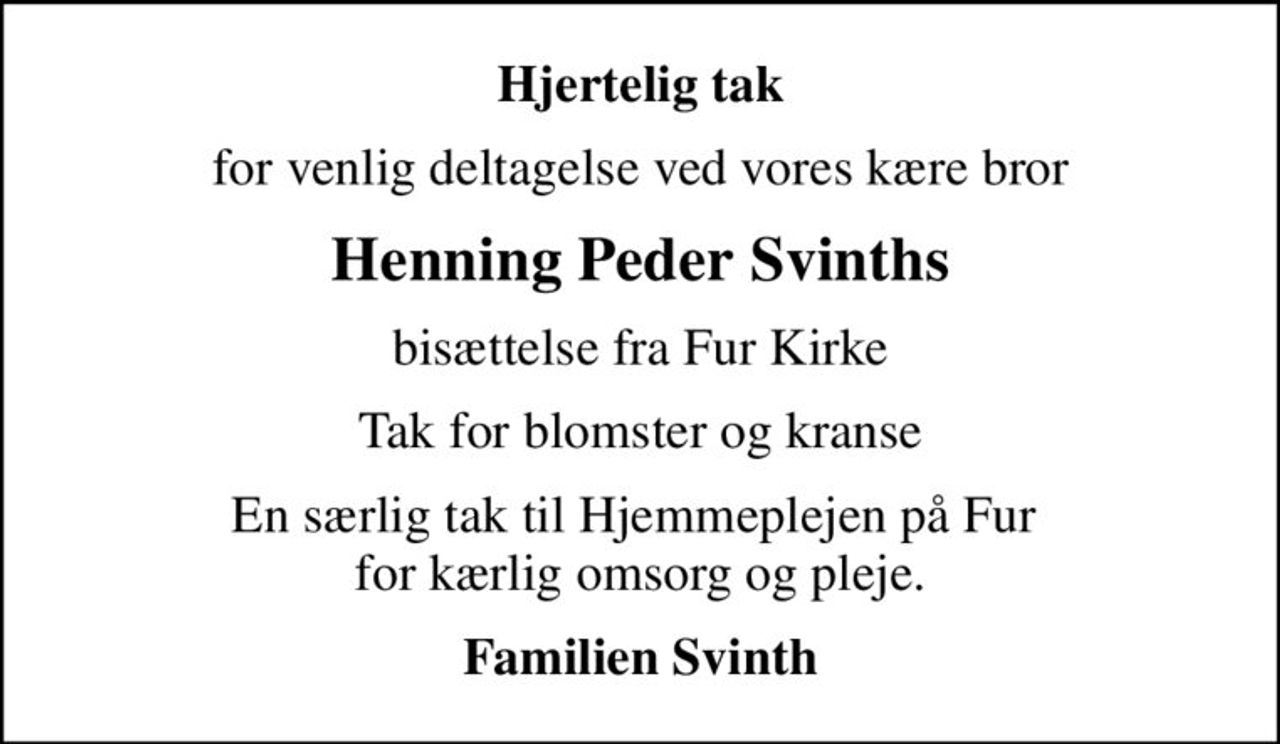 Hjertelig tak
for venlig deltagelse ved vores kære bror
Henning Peder Svinths
bisættelse fra Fur Kirke
Tak for blomster og kranse
En særlig tak til Hjemmeplejen på Fur  for kærlig omsorg og pleje.
Familien Svinth