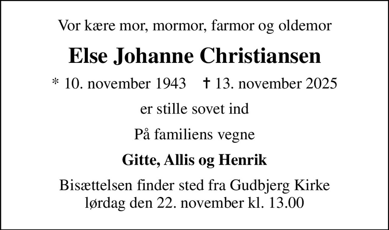 Vor kære mor, mormor, farmor og oldemor
Else Johanne Christiansen
* 10. november 1943    ✝ 13. november 2025
er stille sovet ind
På familiens vegne
Gitte, Allis og Henrik
Bisættelsen finder sted fra Gudbjerg Kirke  lørdag den 22. november kl. 13.00