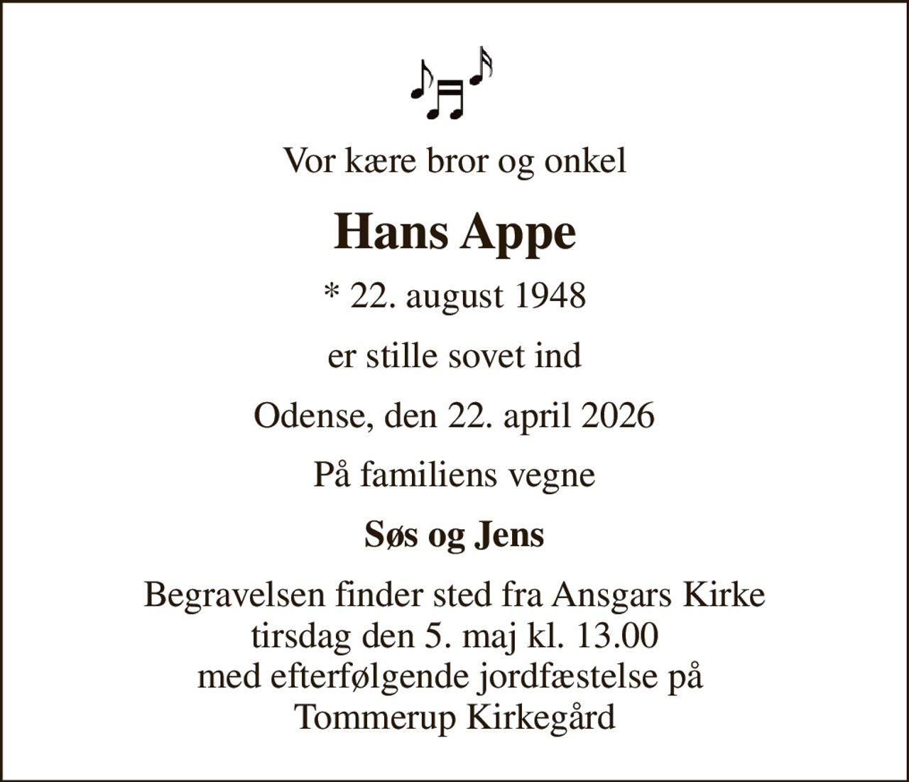 Vor kære bror og onkel
Hans Appe
* 22. august 1948
er stille sovet ind
Odense, den 22. april 2026
På familiens vegne
Søs og Jens
Begravelsen finder sted fra Ansgars Kirke  tirsdag den 5. maj kl. 13.00  med efterfølgende jordfæstelse på  Tommerup Kirkegård