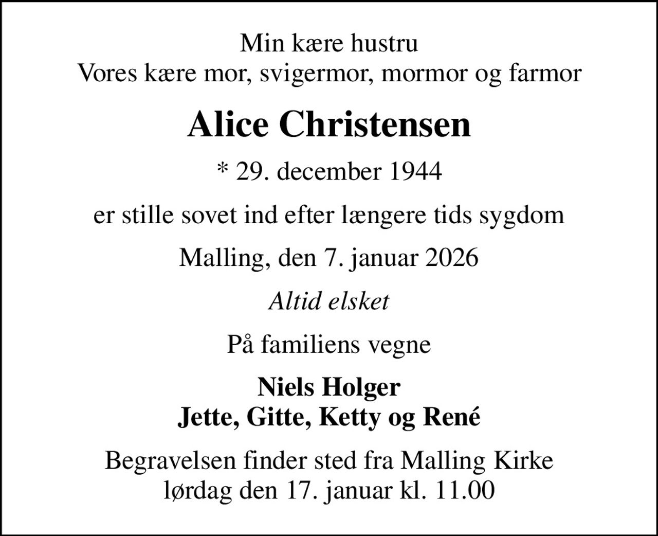 Min kære hustru Vores kære mor, svigermor, mormor og farmor
Alice Christensen
* 29. december 1944
er stille sovet ind efter længere tids sygdom
Malling, den 7. januar 2026
Altid elsket
På familiens vegne
Niels Holger Jette, Gitte, Ketty og René
Begravelsen finder sted fra Malling Kirke  lørdag den 17. januar kl. 11.00