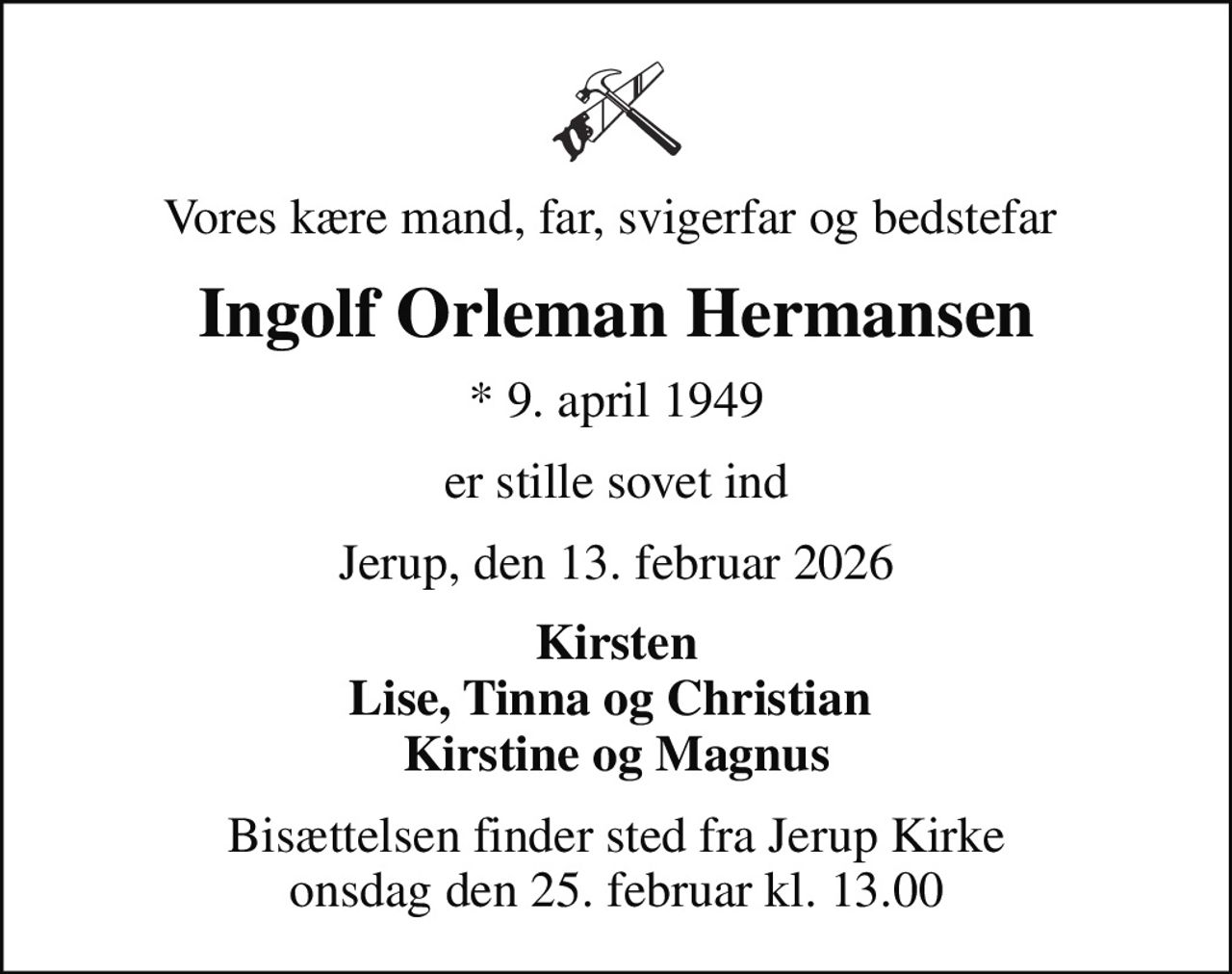 Vores kære mand, far, svigerfar og bedstefar 
Ingolf Orleman Hermansen
* 9. april 1949
er stille sovet ind
Jerup, den 13. februar 2026
Kirsten Lise, Tinna og Christian  Kirstine og Magnus
Bisættelsen finder sted fra Jerup Kirke  onsdag den 25. februar kl. 13.00
