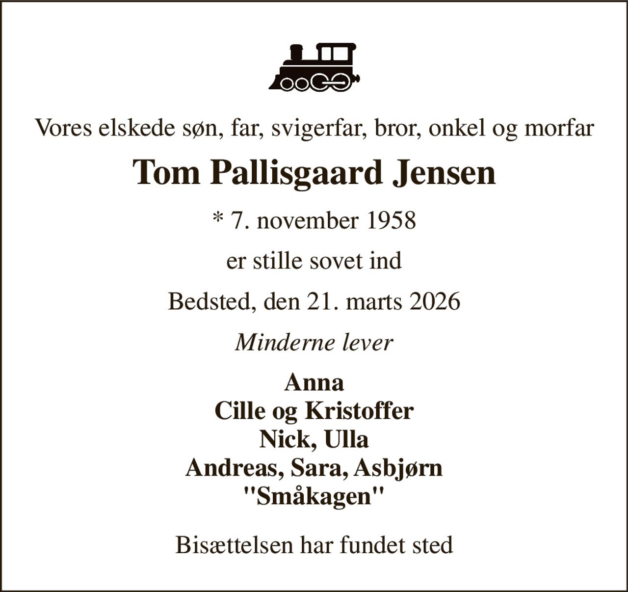 Vores elskede søn, far, svigerfar, bror, onkel og morfar 
Tom Pallisgaard Jensen 
*​ 7. november 1958 
er stille sovet ind 
Bedsted, den 21. marts 2026 
Minderne lever 
Anna Cille og Kristoffer Nick, Ulla Andreas, Sara, Asbjørn "Småkagen" 
Bisættelsen har fundet sted