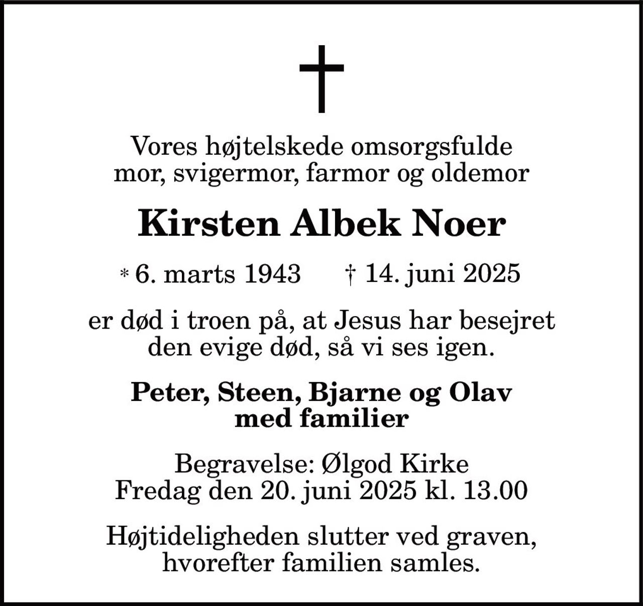 Vores højtelskede omsorgsfulde
mor, svigermor, farmor og oldemor
Kirsten Albek Noer
* 6. marts 1943 † 14. juni 2025
er død i troen på, at Jesus har besejret
den evige død, så vi ses igen.
Peter, Steen, Bjarne og Olav
med familier
Begravelse: Ølgod Kirke
Fredag den 20. juni 2025 kl. 13.00
Højtideligheden slutter ved graven,
hvorefter familien samles.