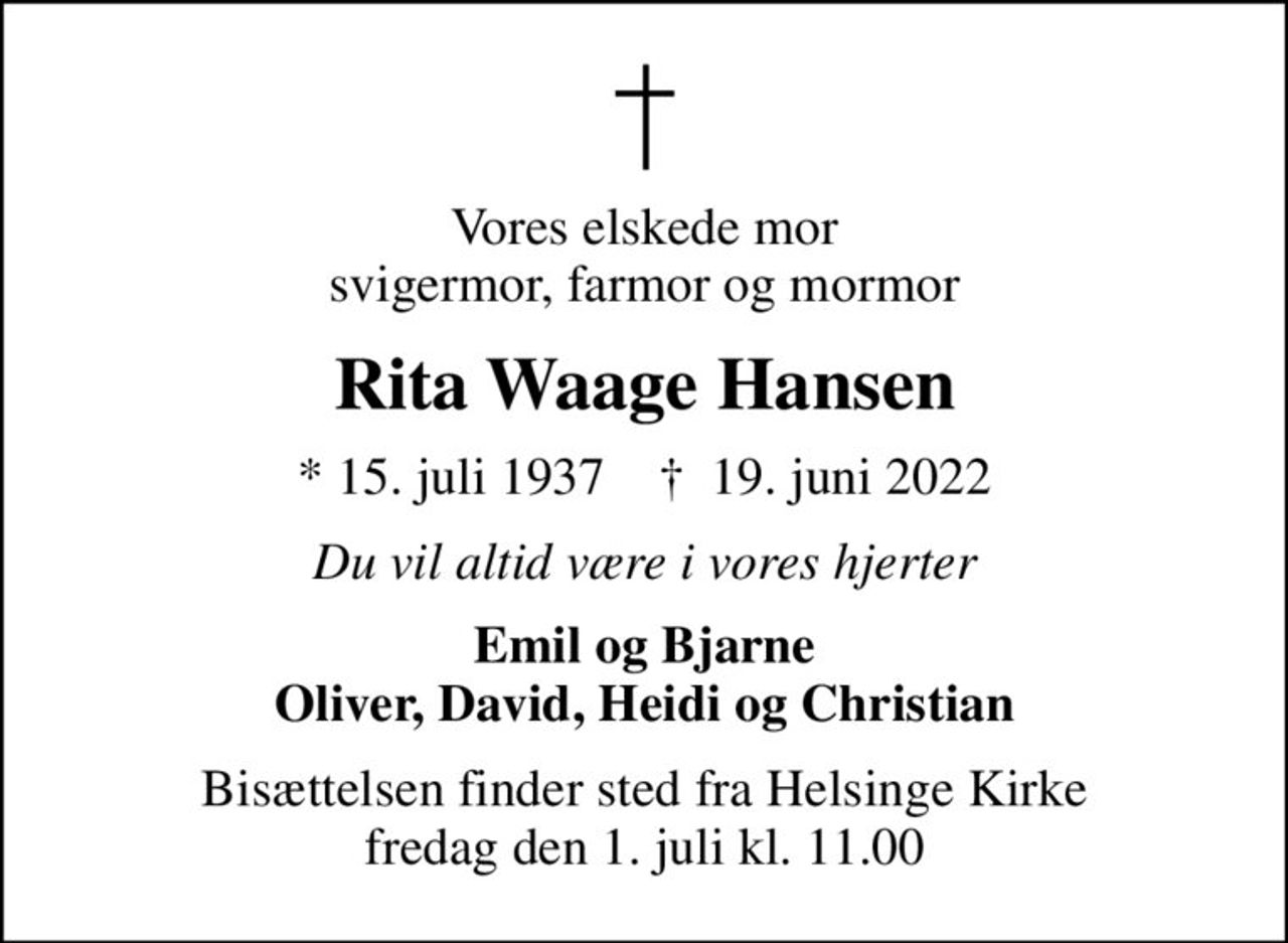 Vores elskede mor svigermor, farmor og mormor
Rita Waage Hansen
* 15. juli 1937    ✝ 19. juni 2022
Du vil altid være i vores hjerter
Emil og Bjarne Oliver, David, Heidi og Christian
Bisættelsen finder sted fra Helsinge Kirke  fredag den 1. juli kl. 11.00