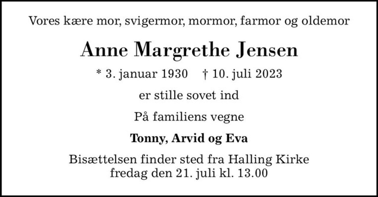 Vores kære mor, svigermor, mormor, farmor og oldemor
Anne Margrethe Jensen
* 3. januar 1930    ✝ 10. juli 2023
er stille sovet ind
På familiens vegne
Tonny, Arvid og Eva
Bisættelsen finder sted fra Halling Kirke  fredag den 21. juli kl. 13.00