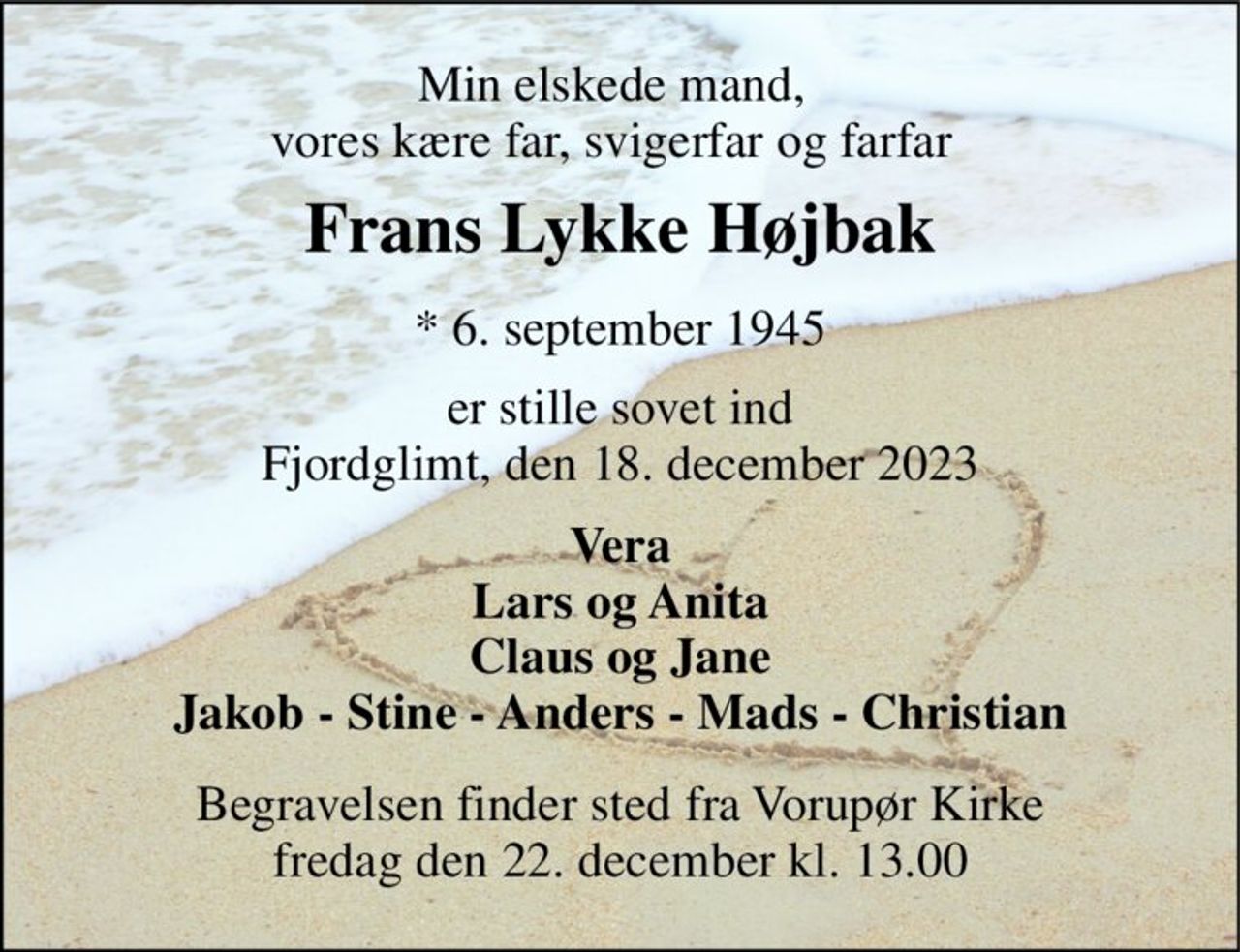 Min elskede mand, vores kære far, svigerfar og farfar 
Frans Lykke Højbak​ 
*​ 6. september 1945 
er stille sovet ind Fjordglimt, den 18. december 2023 
Vera Lars og Anita Claus og Jane Jakob - Stine - Anders - Mads - Christian 
Begravelsen​ finder sted fra Vorupør Kirke​ fredag den 22. december​ kl. 13.00