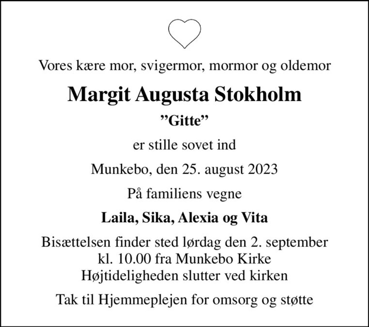 Vores kære mor, svigermor, mormor og oldemor
Margit Augusta Stokholm
Gitte
er stille sovet ind
Munkebo, den 25. august 2023
På familiens vegne
Laila, Sika, Alexia og Vita
Bisættelsen finder sted lørdag den 2. september kl. 10.00 fra Munkebo Kirke Højtideligheden slutter ved kirken
Tak til Hjemmeplejen for omsorg og støtte