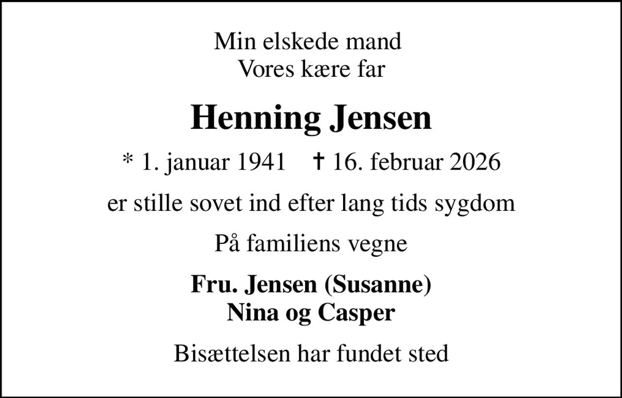 Min elskede mand  Vores kære far
Henning Jensen
* 1. januar 1941    ✝ 16. februar 2026
er stille sovet ind efter lang tids sygdom
På familiens vegne
Fru. Jensen (Susanne) Nina og Casper
Bisættelsen har fundet sted