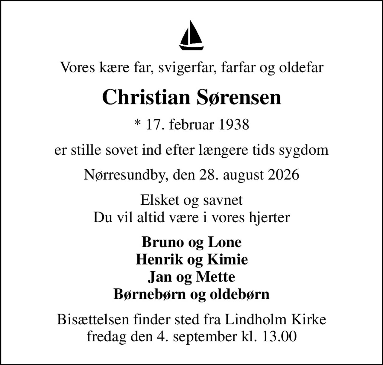 Vores kære far, svigerfar, farfar og oldefar
Christian Sørensen
* 17. februar 1938
er stille sovet ind efter længere tids sygdom
Nørresundby, den 28. august 2026
Elsket og savnet Du vil altid være i vores hjerter
Bruno og Lone Henrik og Kimie Jan og Mette Børnebørn og oldebørn
Bisættelsen finder sted fra Lindholm Kirke  fredag den 4. september kl. 13.00