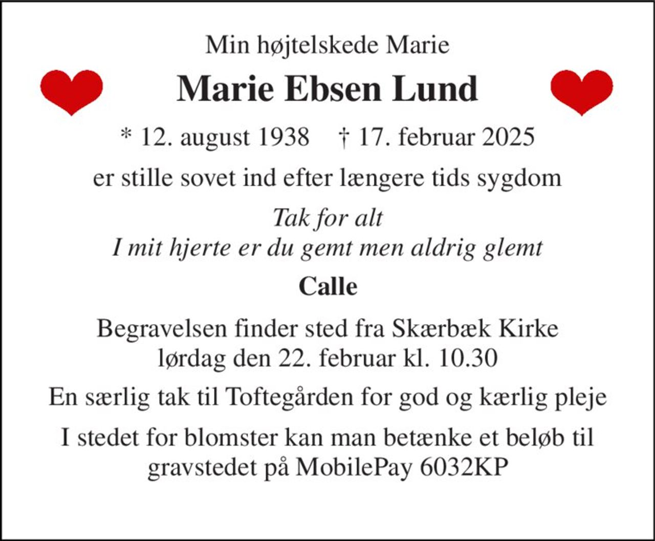 Min højtelskede Marie 
Marie Ebsen Lund 
*​ 12. august 1938​    †​ 17. februar 2025 
er stille sovet ind efter længere tids sygdom 
Tak for alt I mit hjerte er du gemt men aldrig glemt 
Calle 
Begravelsen​ finder sted fra Skærbæk Kirke​ lørdag den 22. februar​ kl. 10.30 
En særlig tak til Toftegården for god og kærlig pleje 
I stedet for blomster kan man betænke et beløb til gravstedet på MobilePay 6032KP