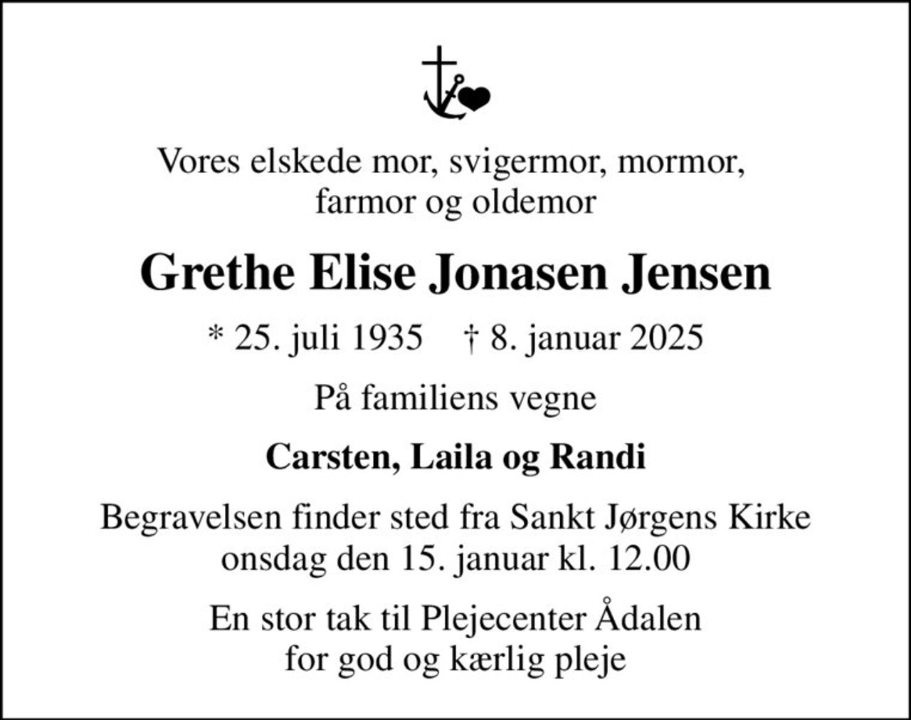 Vores elskede mor, svigermor, mormor,  farmor og oldemor
Grethe Elise Jonasen Jensen
* 25. juli 1935    ✝ 8. januar 2025
På familiens vegne
Carsten, Laila og Randi
Begravelsen finder sted fra Sankt Jørgens Kirke  onsdag den 15. januar kl. 12.00 
En stor tak til Plejecenter Ådalen for god og kærlig pleje