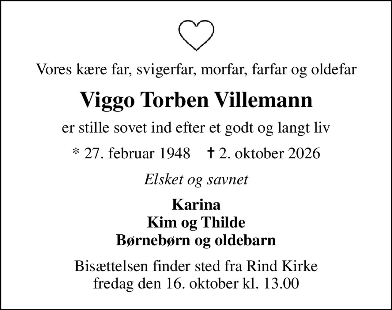 Vores kære far, svigerfar, morfar, farfar og oldefar
Viggo Torben Villemann
er stille sovet ind efter et godt og langt liv
* 27. februar 1948    ✝ 2. oktober 2026
Elsket og savnet
Karina Kim og Thilde Børnebørn og oldebarn
Bisættelsen finder sted fra Rind Kirke  fredag den 16. oktober kl. 13.00