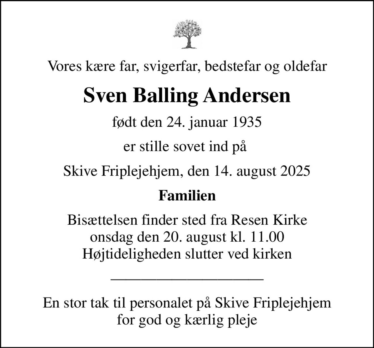 Vores kære far, svigerfar, bedstefar og oldefar
Sven Balling Andersen
født den 24. januar 1935
er stille sovet ind på 
Skive Friplejehjem, den 14. august 2025
Familien
Bisættelsen finder sted fra Resen Kirke  onsdag den 20. august kl. 11.00  Højtideligheden slutter ved kirken
En stor tak til personalet på Skive Friplejehjem for god og kærlig pleje