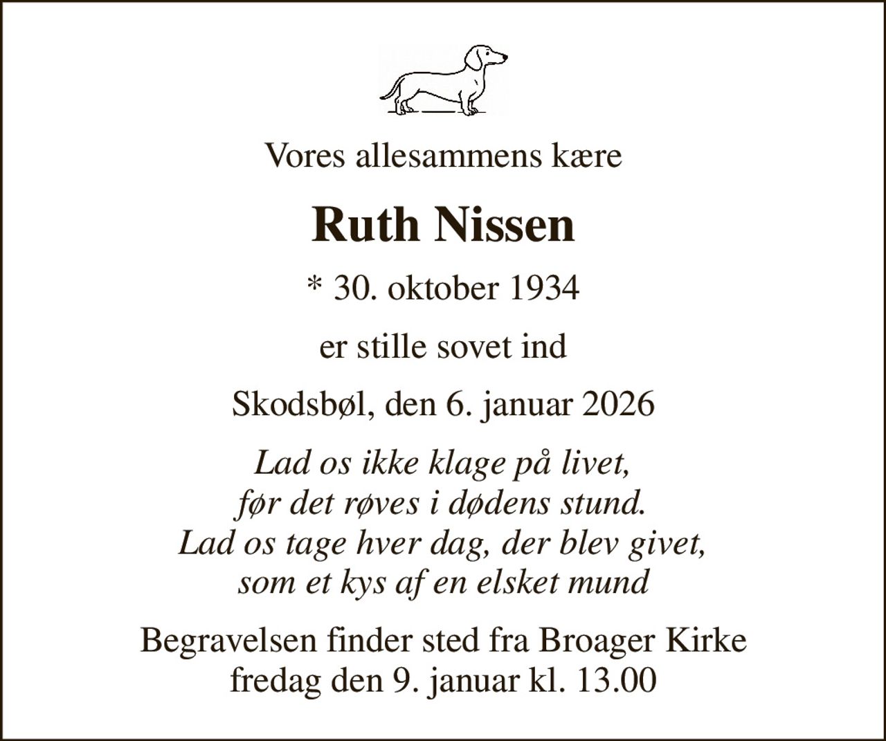 Vores allesammens kære
Ruth Nissen
* 30. oktober 1934
er stille sovet ind
Skodsbøl, den 6. januar 2026
Lad os ikke klage på livet, før det røves i dødens stund. Lad os tage hver dag, der blev givet, som et kys af en elsket mund
Begravelsen finder sted fra Broager Kirke  fredag den 9. januar kl. 13.00