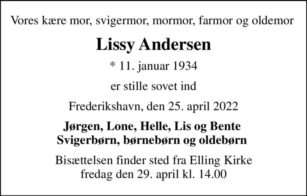 Vores kære mor, svigermor, mormor, farmor og oldemor 
Lissy Andersen
* 11. januar 1934
er stille sovet ind
Frederikshavn, den 25. april 2022
Jørgen, Lone, Helle, Lis og Bente  Svigerbørn, børnebørn og oldebørn 
Bisættelsen finder sted fra Elling Kirke  fredag den 29. april kl. 14.00
