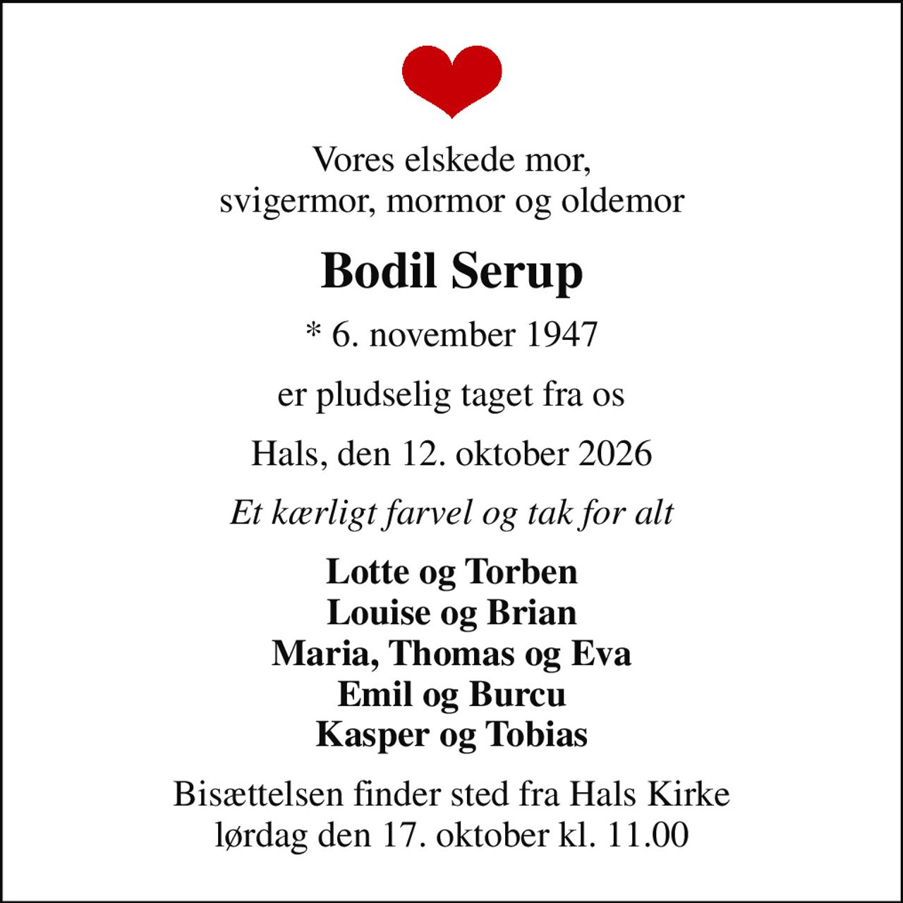Vores elskede mor, svigermor, mormor og oldemor
Bodil Serup
* 6. november 1947
er pludselig taget fra os
Hals, den 12. oktober 2026
Et kærligt farvel og tak for alt
Lotte og Torben Louise og Brian Maria, Thomas og Eva Emil og Burcu Kasper og Tobias
Bisættelsen finder sted fra Hals Kirke  lørdag den 17. oktober kl. 11.00