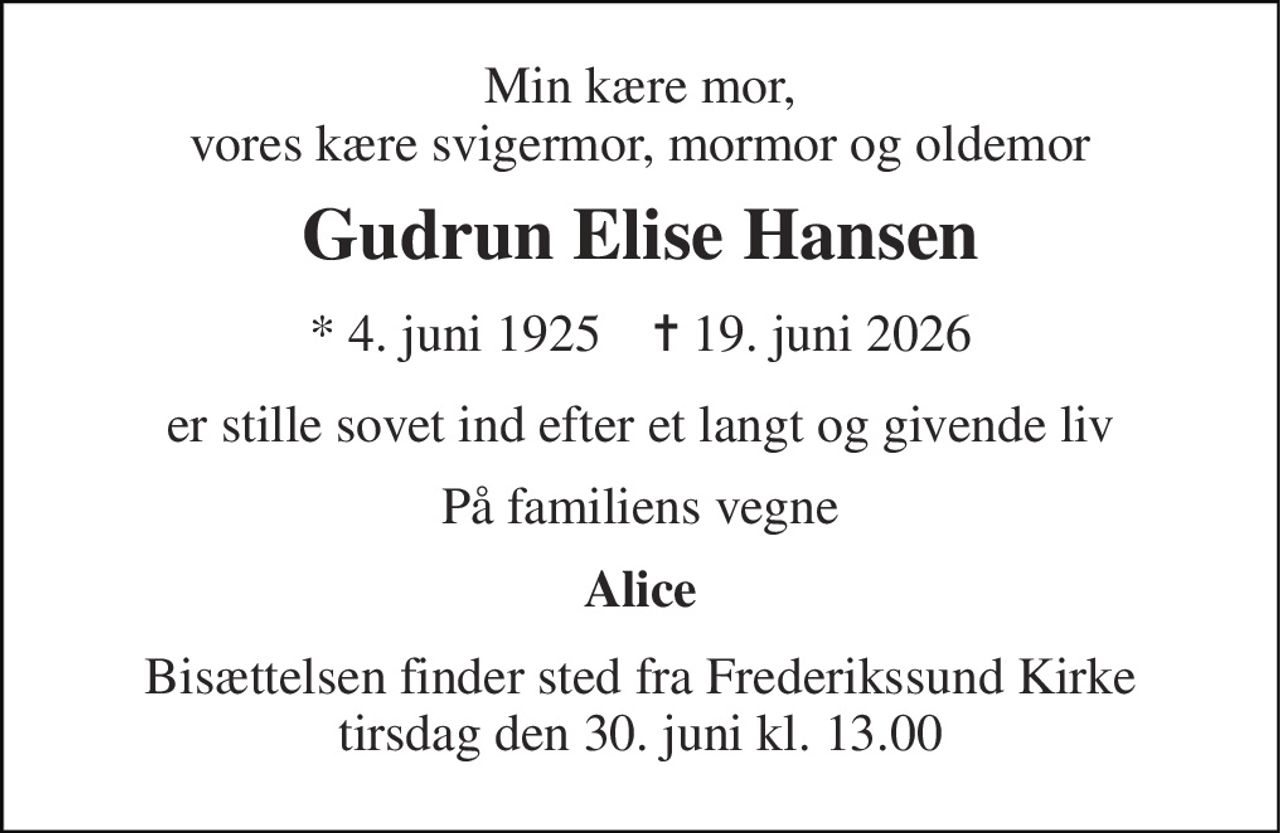 Min kære mor, vores kære svigermor, mormor og oldemor 
Gudrun Elise Hansen 
* 4. juni 1925    ✝ 19. juni 2026 
er stille sovet ind efter et langt og givende liv 
På familiens vegne 
Alice 
Bisættelsen finder sted fra Frederikssund Kirke tirsdag den 30. juni kl. 13.00