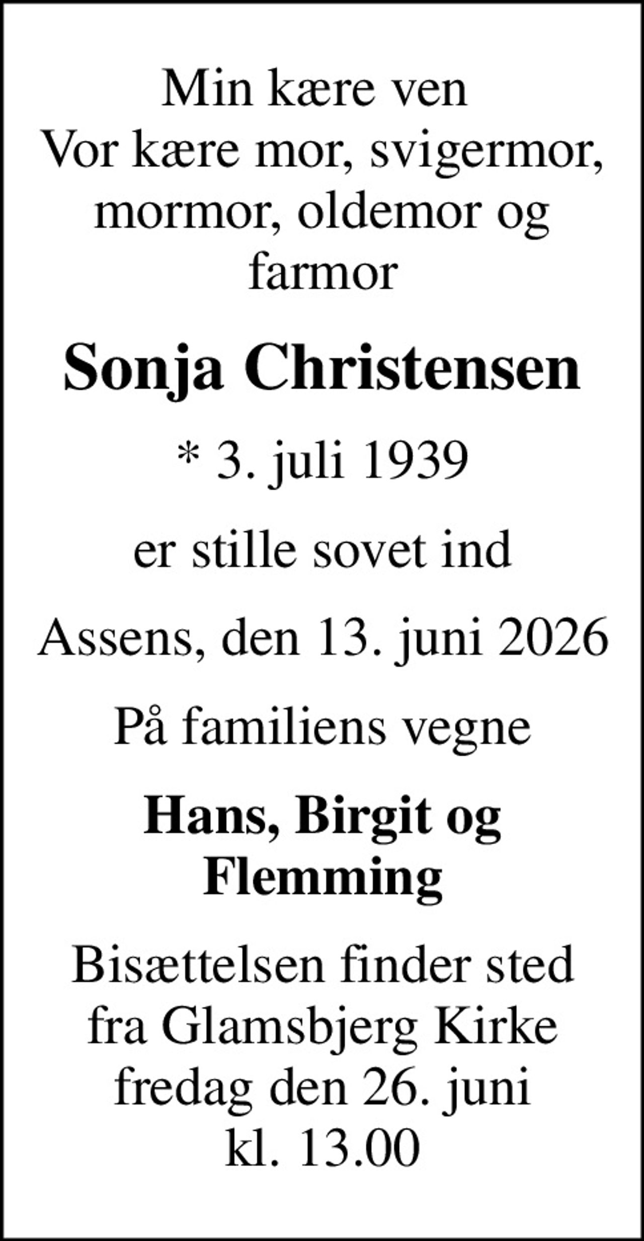 Min kære ven  Vor kære mor, svigermor, mormor, oldemor og farmor
Sonja Christensen
* 3. juli 1939
er stille sovet ind
Assens, den 13. juni 2026
På familiens vegne
Hans, Birgit og Flemming
Bisættelsen finder sted fra Glamsbjerg Kirke fredag den 26. juni kl. 13.00