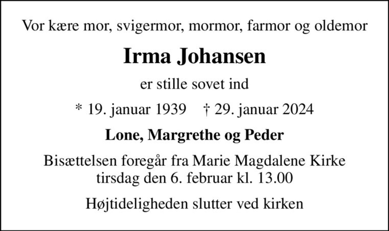 Vor kære mor, svigermor, mormor, farmor og oldemor
Irma Johansen
er stille sovet ind
* 19. januar 1939    ✝ 29. januar 2024
Lone, Margrethe og Peder
Bisættelsen foregår fra Marie Magdalene Kirke  tirsdag den 6. februar kl. 13.00 
Højtideligheden slutter ved kirken