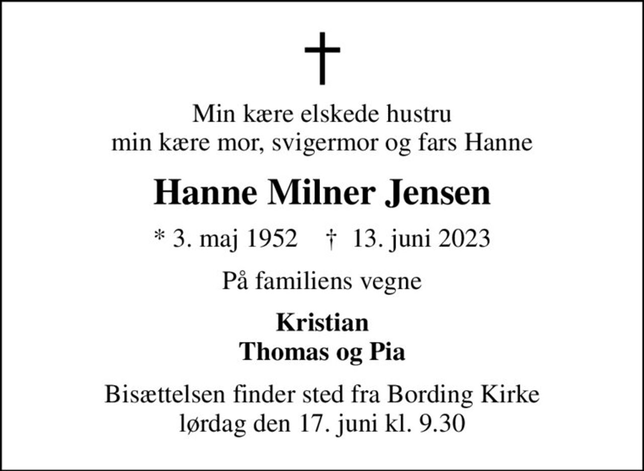 Min kære elskede hustru min kære mor, svigermor og fars Hanne
Hanne Milner Jensen
* 3. maj 1952    ✝ 13. juni 2023
På familiens vegne
Kristian Thomas og Pia
Bisættelsen finder sted fra Bording Kirke  lørdag den 17. juni kl. 9.30