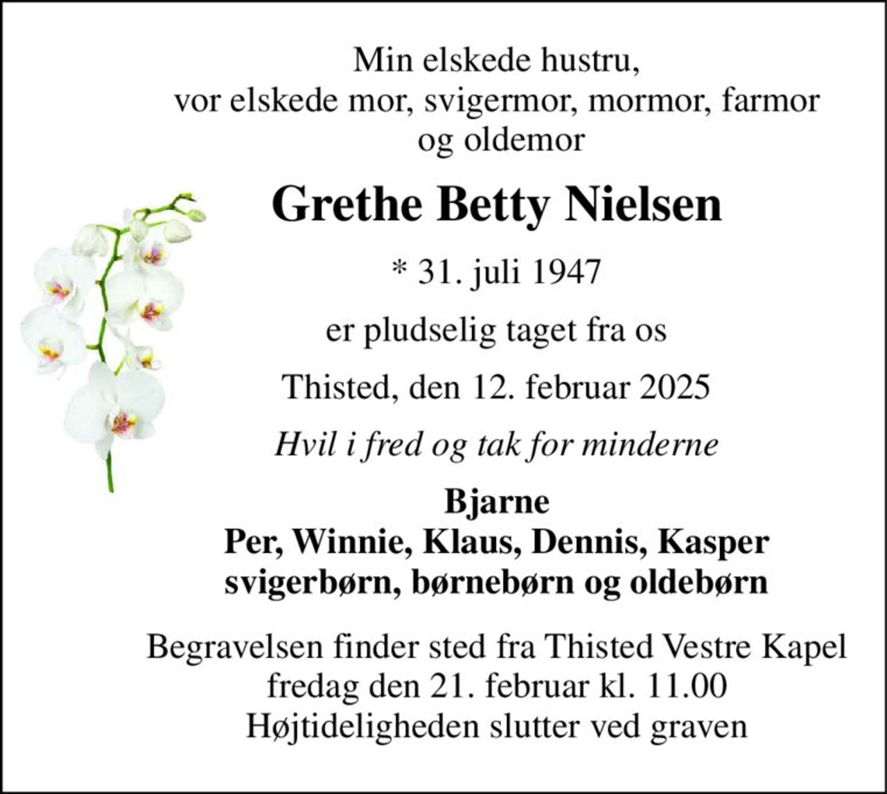 Min elskede hustru, vor elskede mor, svigermor, mormor, farmor  og oldemor 
Grethe Betty Nielsen 
*​ 31. juli 1947 
er pludselig taget fra os 
Thisted, den 12. februar 2025 
Hvil i fred og tak for minderne 
Bjarne Per, Winnie, Klaus, Dennis, Kasper svigerbørn, børnebørn og oldebørn 
Begravelsen​ finder sted fra Thisted Vestre Kapel​ fredag den 21. februar​ kl. 11.00 Højtideligheden slutter ved graven