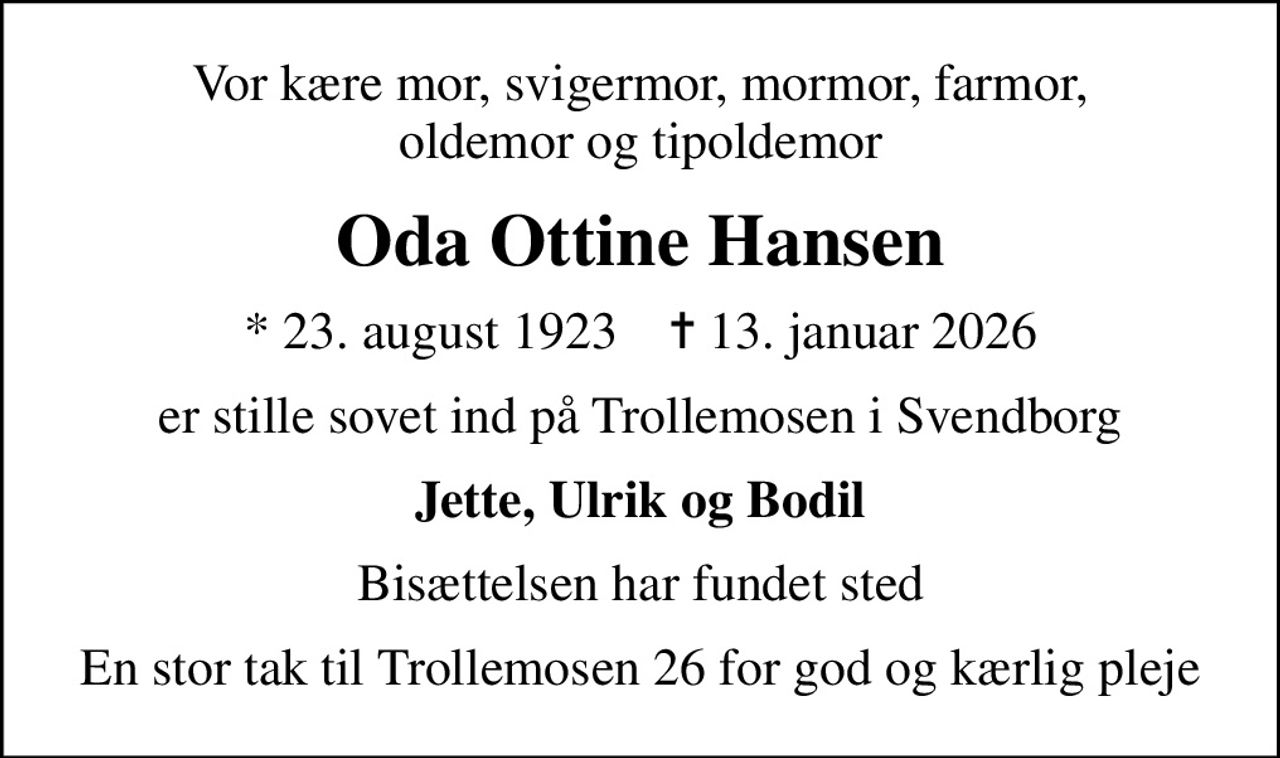 Vor kære mor, svigermor, mormor, farmor, oldemor og tipoldemor
Oda Ottine Hansen
* 23. august 1923    ✝ 13. januar 2026
er stille sovet ind på Trollemosen i Svendborg
Jette, Ulrik og Bodil
Bisættelsen har fundet sted
En stor tak til Trollemosen 26 for god og kærlig pleje