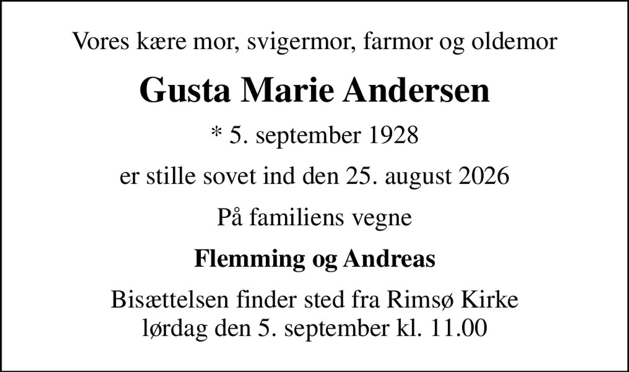 Vores kære mor, svigermor, farmor og oldemor
Gusta Marie Andersen
* 5. september 1928
er stille sovet ind den 25. august 2026
På familiens vegne
Flemming og Andreas
Bisættelsen finder sted fra Rimsø Kirke  lørdag den 5. september kl. 11.00