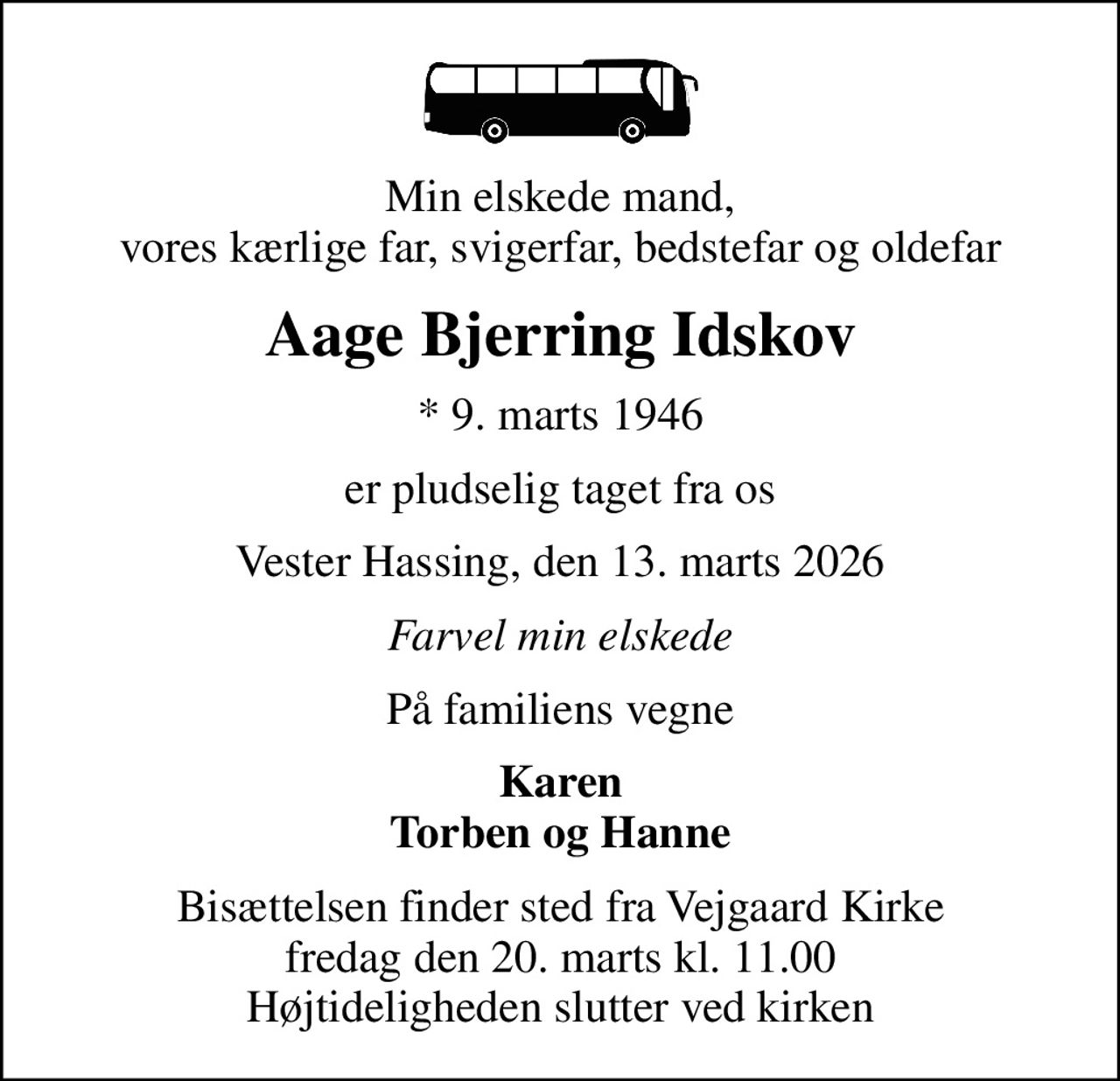 Min elskede mand, vores kærlige far, svigerfar, bedstefar og oldefar
Aage Bjerring Idskov
* 9. marts 1946
er pludselig taget fra os
Vester Hassing, den 13. marts 2026
Farvel min elskede
På familiens vegne
Karen Torben og Hanne
Bisættelsen finder sted fra Vejgaard Kirke  fredag den 20. marts kl. 11.00  Højtideligheden slutter ved kirken