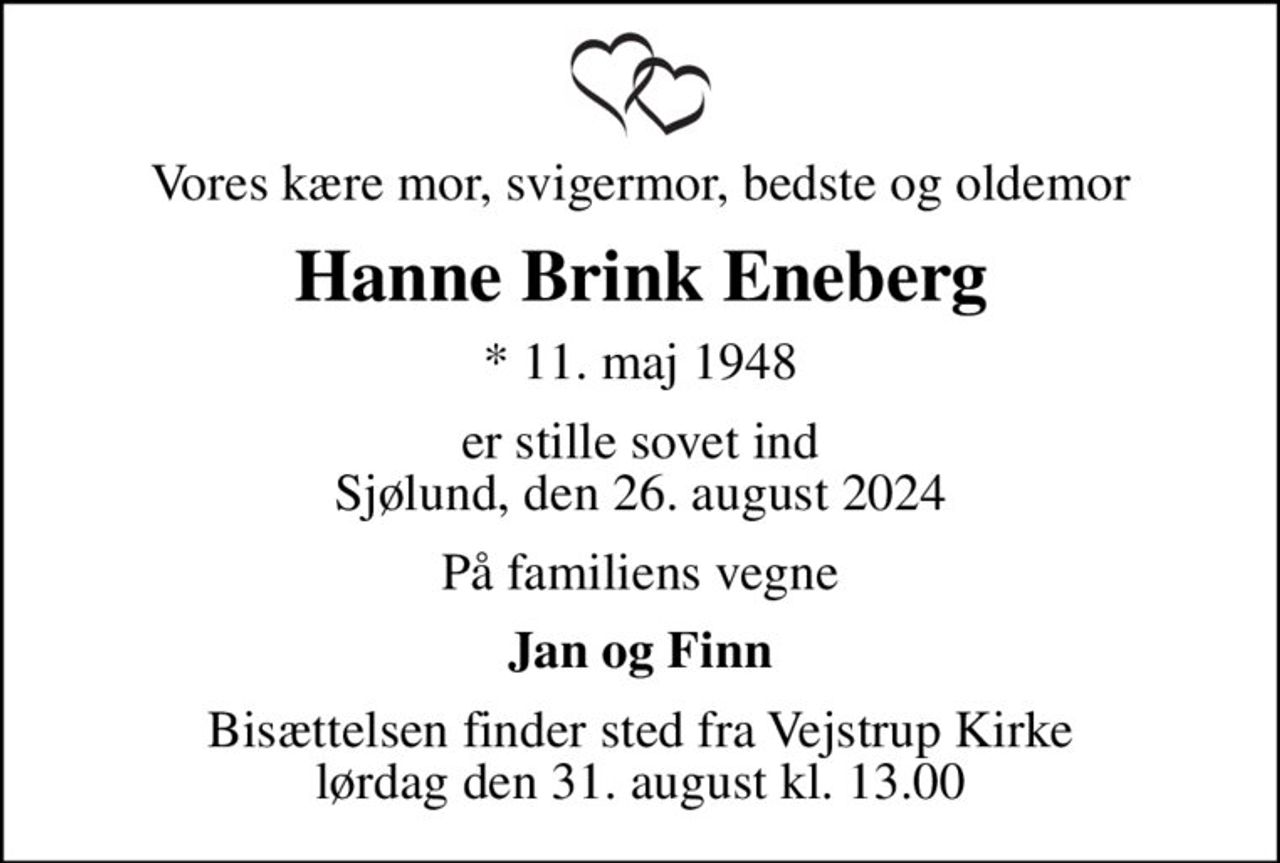 Vores kære mor, svigermor, bedste og oldemor
Hanne Brink Eneberg
* 11. maj 1948
er stille sovet ind Sjølund, den 26. august 2024
På familiens vegne
Jan og Finn
Bisættelsen finder sted fra Vejstrup Kirke  lørdag den 31. august kl. 13.00
