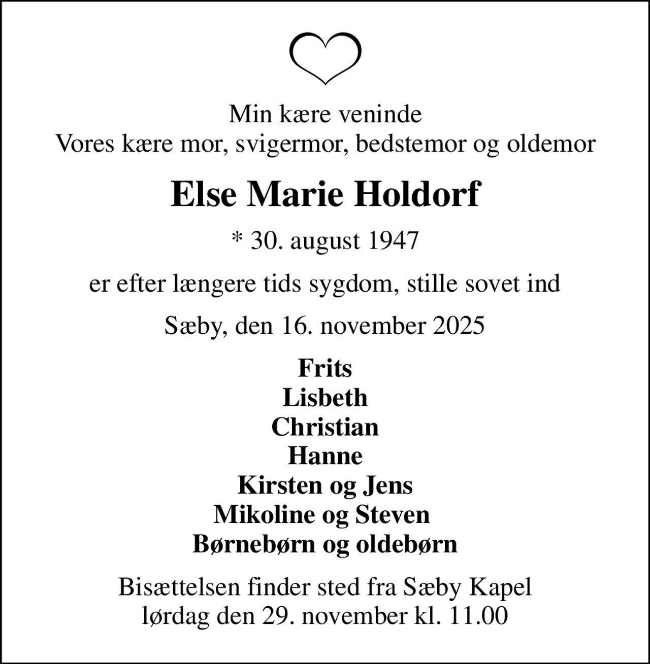 Min kære veninde Vores kære mor, svigermor, bedstemor og oldemor
Else Marie Holdorf
* 30. august 1947
er efter længere tids sygdom, stille sovet ind
Sæby, den 16. november 2025
Frits Lisbeth Christian Hanne Kirsten og Jens Mikoline og Steven  Børnebørn og oldebørn
Bisættelsen finder sted fra Sæby Kapel  lørdag den 29. november kl. 11.00
