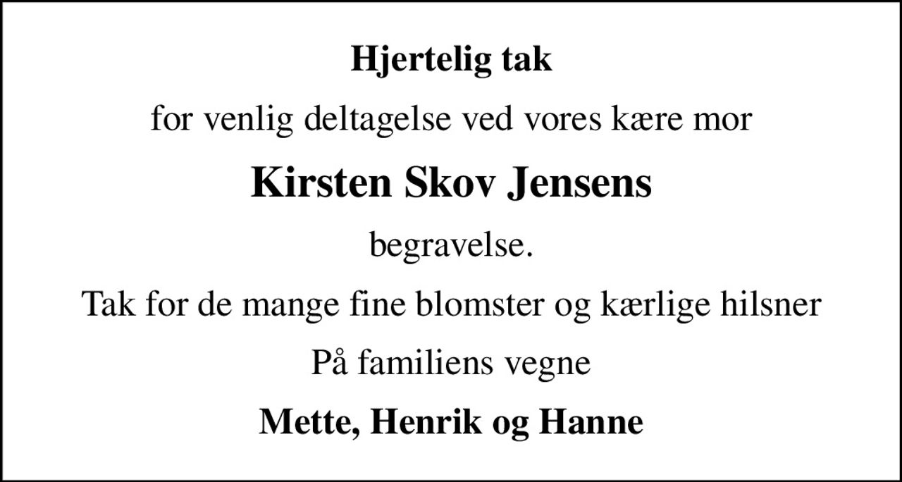 Hjertelig tak
for venlig deltagelse ved vores kære mor
Kirsten Skov Jensens
begravelse.
Tak for de mange fine blomster og kærlige hilsner
På familiens vegne
Mette, Henrik og Hanne