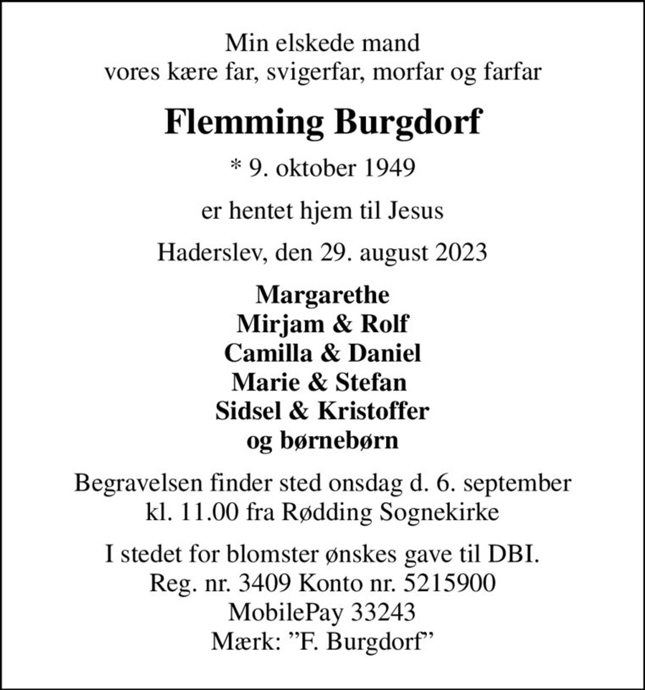Min elskede mand vores kære far, svigerfar, morfar og farfar
Flemming Burgdorf
* 9. oktober 1949
er hentet hjem til Jesus
Haderslev, den 29. august 2023
Margarethe Mirjam & Rolf Camilla & Daniel Marie & Stefan  Sidsel & Kristoffer og børnebørn
Begravelsen finder sted onsdag d. 6. september kl. 11.00 fra Rødding Sognekirke
I stedet for blomster ønskes gave til DBI. Reg. nr. 3409 Konto nr. 5215900 MobilePay 33243 Mærk: F. Burgdorf