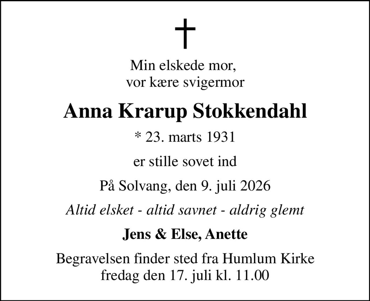 Min elskede mor,  vor kære svigermor
Anna Krarup Stokkendahl
* 23. marts 1931
er stille sovet ind
På Solvang, den 9. juli 2026
Altid elsket - altid savnet - aldrig glemt
Jens & Else, Anette
Begravelsen finder sted fra Humlum Kirke  fredag den 17. juli kl. 11.00