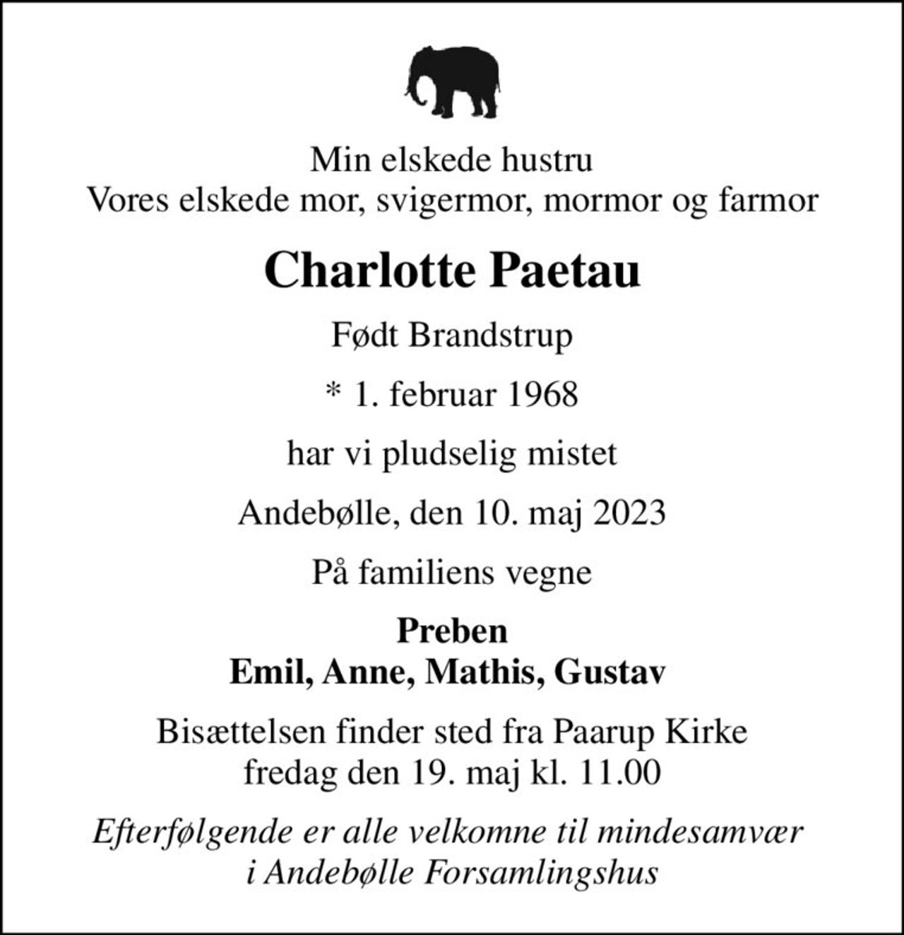 Min elskede hustru Vores elskede mor, svigermor, mormor og farmor
Charlotte Paetau
Født Brandstrup
* 1. februar 1968
har vi pludselig mistet
Andebølle, den 10. maj 2023
På familiens vegne
Preben Emil, Anne, Mathis, Gustav 
Bisættelsen finder sted fra Paarup Kirke  fredag den 19. maj kl. 11.00 
Efterfølgende er alle velkomne til mindesamvær  i Andebølle Forsamlingshus