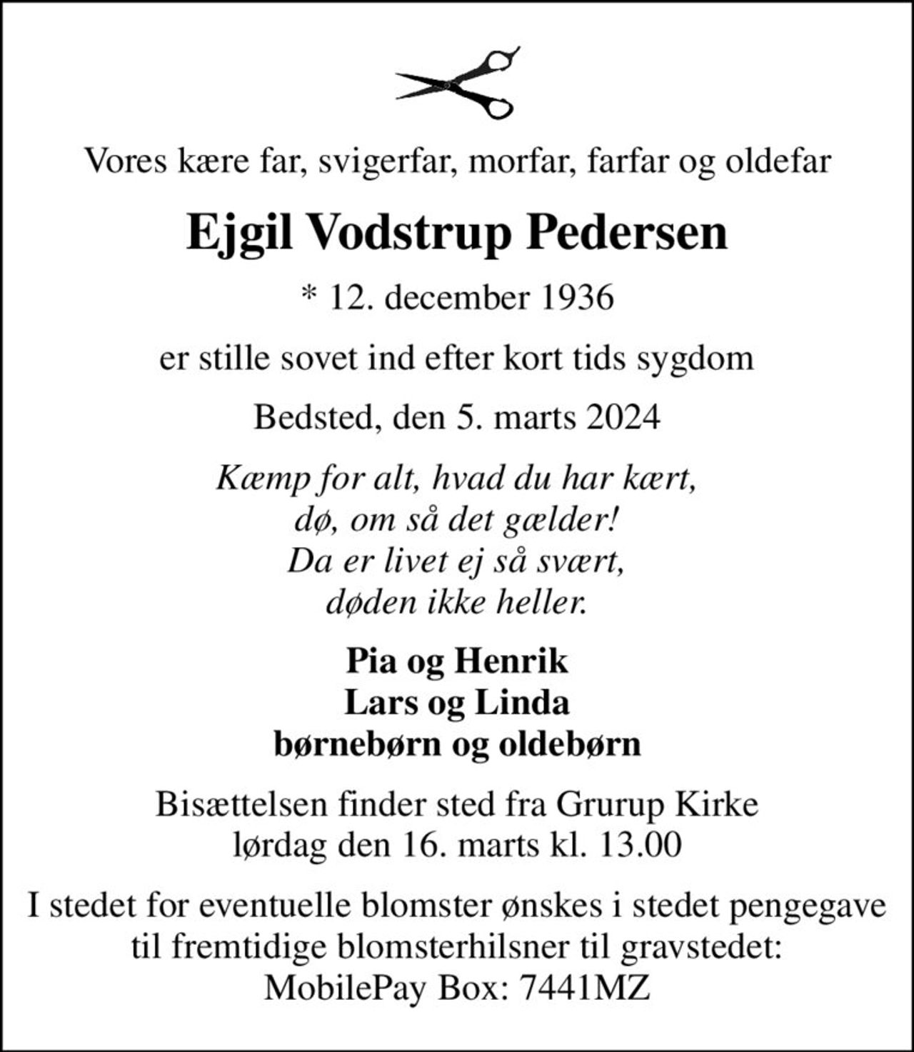Vores kære far, svigerfar, morfar, farfar og oldefar
Ejgil Vodstrup Pedersen
* 12. december 1936
er stille sovet ind efter kort tids sygdom
Bedsted, den 5. marts 2024
Kæmp for alt, hvad du har kært, dø, om så det gælder! Da er livet ej så svært, døden ikke heller.
Pia og Henrik Lars og Linda børnebørn og oldebørn
Bisættelsen finder sted fra Grurup Kirke  lørdag den 16. marts kl. 13.00 
I stedet for eventuelle blomster ønskes i stedet pengegave til fremtidige blomsterhilsner til gravstedet: MobilePay Box: 7441MZ