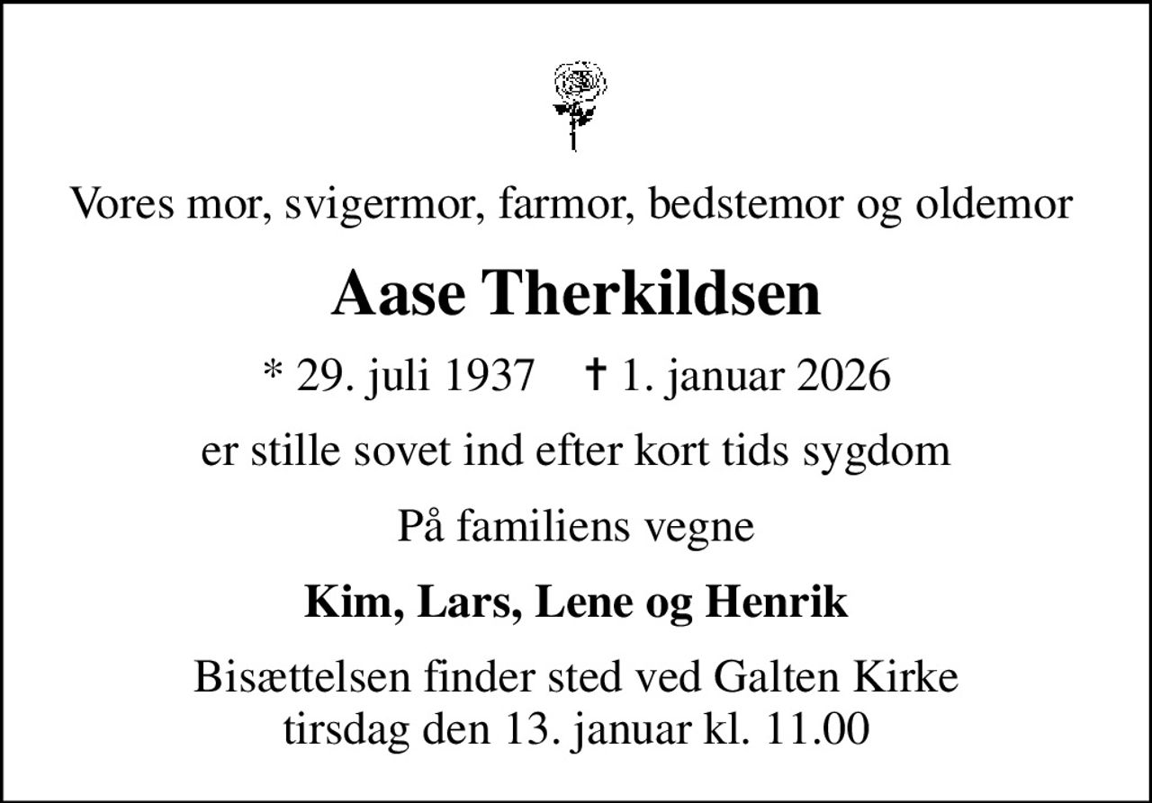 Vores mor, svigermor, farmor, bedstemor og oldemor 
Aase Therkildsen
* 29. juli 1937    ✝ 1. januar 2026
er stille sovet ind efter kort tids sygdom
På familiens vegne
Kim, Lars, Lene og Henrik
Bisættelsen finder sted ved Galten Kirke  tirsdag den 13. januar kl. 11.00