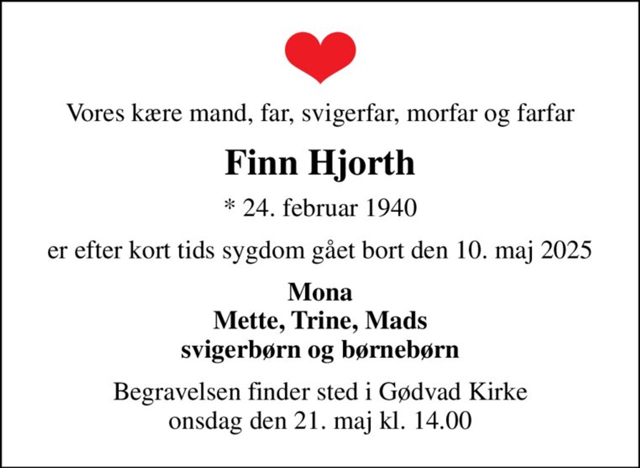 Vores kære mand, far, svigerfar, morfar og farfar
Finn Hjorth
* 24. februar 1940
er efter kort tids sygdom gået bort den 10. maj 2025
Mona Mette, Trine, Mads svigerbørn og børnebørn
Begravelsen finder sted i Gødvad Kirke  onsdag den 21. maj kl. 14.00