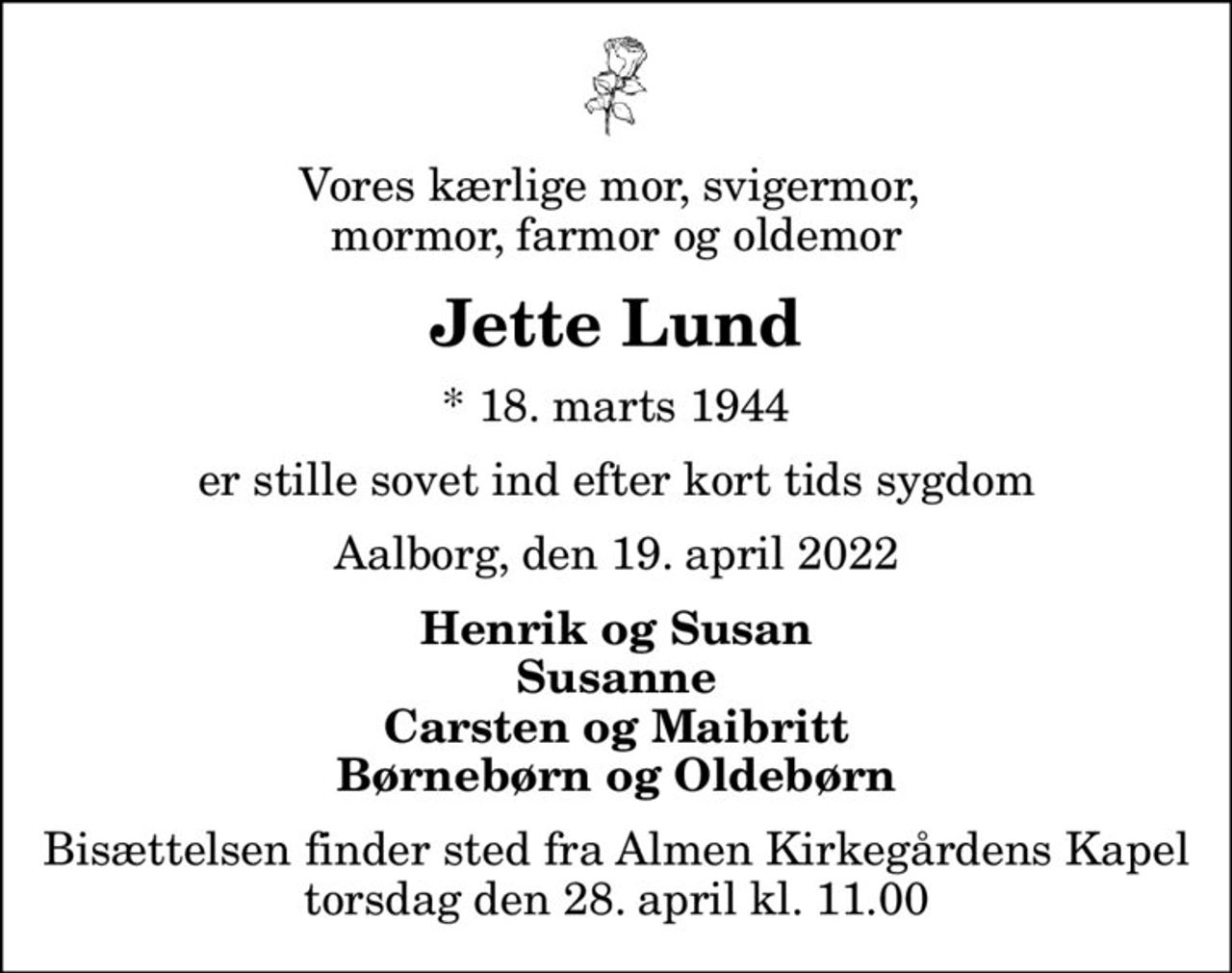 Vores kærlige mor, svigermor,  mormor, farmor og oldemor
Jette Lund
* 18. marts 1944
er stille sovet ind efter kort tids sygdom
Aalborg, den 19. april 2022
Henrik og Susan Susanne Carsten og Maibritt Børnebørn og Oldebørn
Bisættelsen finder sted fra Almen Kirkegårdens Kapel  torsdag den 28. april kl. 11.00