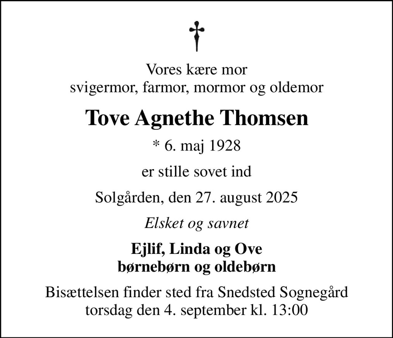 Vores kære mor svigermor, farmor, mormor og oldemor
Tove Agnethe Thomsen
* 6. maj 1928
er stille sovet ind
Solgården, den 27. august 2025
Elsket og savnet
Ejlif, Linda og Ove børnebørn og oldebørn
Bisættelsen finder sted fra Snedsted Sognegård torsdag den 4. september kl. 13:00