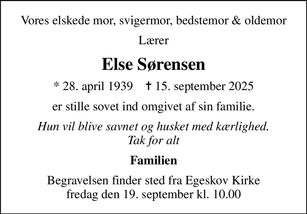 Vores elskede mor, svigermor, bedstemor & oldemor
Lærer
Else Sørensen
* 28. april 1939    ✝ 15. september 2025
er stille sovet ind omgivet af sin familie.
Hun vil blive savnet og husket med kærlighed. Tak for alt
Familien
Begravelsen finder sted fra Egeskov Kirke  fredag den 19. september kl. 10.00