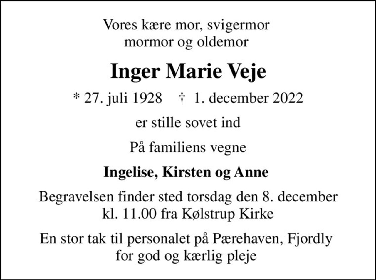 Vores kære mor, svigermor  mormor og oldemor 
Inger Marie Veje
* 27. juli 1928    ✝ 1. december 2022
er stille sovet ind
På familiens vegne
Ingelise, Kirsten og Anne 
Begravelsen finder sted torsdag den 8. december kl. 11.00 fra Kølstrup Kirke
En stor tak til personalet på Pærehaven, Fjordly  for god og kærlig pleje