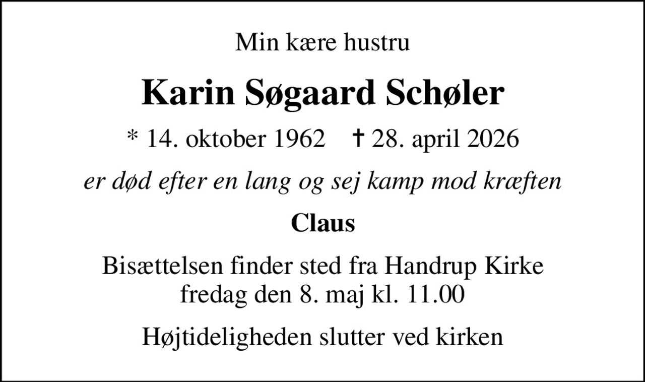 Min kære hustru
Karin Søgaard Schøler
* 14. oktober 1962    ✝ 28. april 2026
er død efter en lang og sej kamp mod kræften
Claus
Bisættelsen finder sted fra Handrup Kirke  fredag den 8. maj kl. 11.00 
Højtideligheden slutter ved kirken