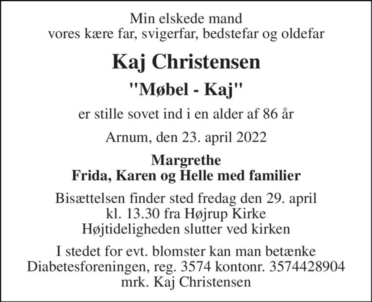 Min elskede mand vores kære far, svigerfar, bedstefar og oldefar 
Kaj Christensen 
"Møbel - Kaj" 
er stille sovet ind i en alder af 86 år 
Arnum, den 23. april 2022 
Margrethe Frida, Karen og Helle med familier 
Bisættelsen​ finder sted fredag den 29. april​ kl. 13.30 fra Højrup Kirke Højtideligheden slutter ved kirken 
I stedet for evt. blomster kan man betænke Diabetesforeningen, reg. 3574 kontonr. 3574428904 mrk. Kaj Christensen